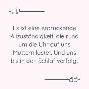 Zitat: “Es ist eine erdrückende Allzuständigkeit, die rund um die Uhr auf uns Müttern lastet. Und uns bis in den Schlaf verfolgt.”