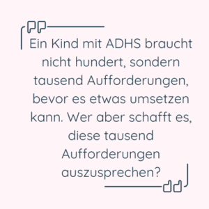 Zitat: "Ein Kind mit ADHS braucht nicht hundert, sondern tausend Aufforderungen, bevor es etwas umsetzen kann. Wer aber schafft es, diese tausend Aufforderungen auszusprechen?"
