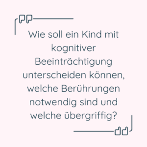 Zitat: "Wie soll ein Kind mit kognitiver Beeinträchtigung unterscheiden können, welche Berührungen notwendig sind und welche übergriffig?"